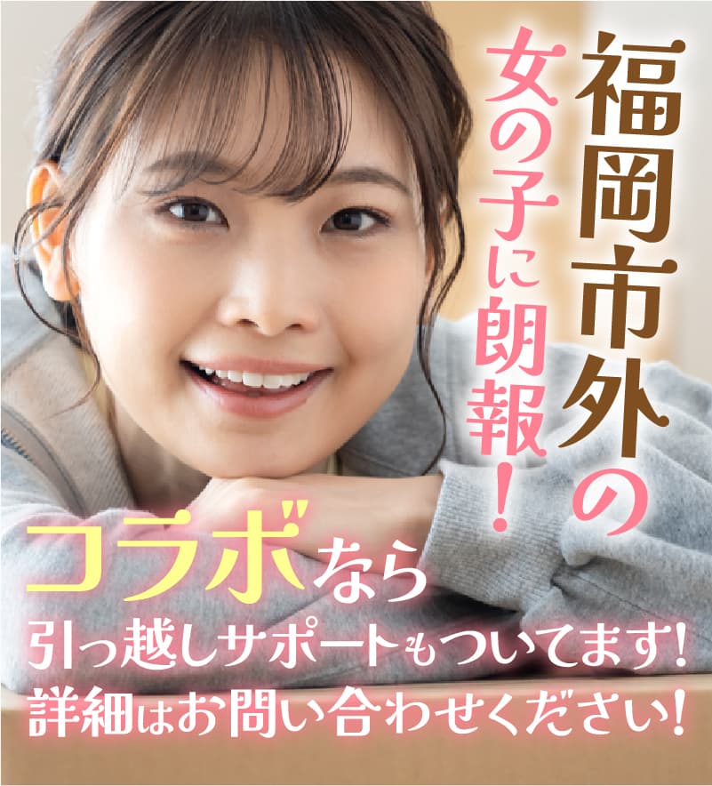 福岡市外の女の子に朗報！コラボなら引っ越しサポートもついてます！詳細はお問い合わせください！